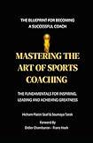 MASTERING THE ART OF SPORTS COACHING: The fundamentals for Inspiring, Leading and Achieving Greatness