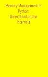 Memory Management in Python: Understanding the Internals: Comprehensive Understanding Of How Python Manages Memory, Enabling You To Write More Efficient, Performant, And Robust Python Applications