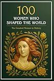 100 Women Who Shaped the World: The Greatest Women in History