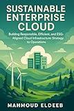 Sustainable Enterprise Cloud: Building Responsible, Efficient, and ESG-Aligned Cloud Infrastructure: Strategy to Operations: Minimizing Environmental Footprint ... Your Enterprise's Journey to Mastery)