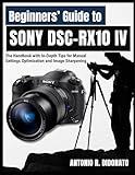 Beginners’ Guide to Sony DSC-RX10 IV: The Handbook with In-Depth Tips for Manual Settings Optimization and Image Sharpening