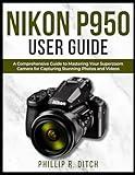 Nikon P950 User Guide: A Comprehensive Guide to Mastering Your Superzoom Camera for Capturing Stunning Photos and Videos