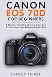Canon EOS 70D For Beginners: A Beginner’s Guide to Learning About Your DSLR Camera, Lens, Filters and Much More (DSLRs for Beginners)