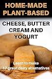 HOME-MADE PLANT-BASED CHEESE, BUTTER, CREAM AND YOGURT: How to make 17 great alternatives to regular dairy products easily and quickly at home and save money in the process