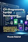 C++ Programming For GUI Development: A Comprehensive Guide To Building High-Performance, Cross-Platform GUI Applications with Qt, and wxWidgets (The Ultimate Tech Guides)