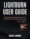LIGHTBURN USER GUIDE: The Complete Step-by-Step Manual for to Designing, Cutting, and Engraving Like a Pro
