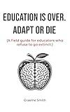 EDUCATION IS OVER. ADAPT OR DIE: (A field guide for educators who refuse to go extinct.)
