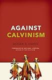 Against Calvinism: Rescuing God's Reputation from Radical Reformed Theology