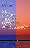SELF MASTERY THROUGH CONSCIOUS AUTOSUGGESTION (Unabridged): Thoughts and Precepts, Observations on What Autosuggestion Can Do & Education As It Ought To Be