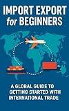 Import Export for Beginners: A Global Guide for Beginners, Entrepreneurs, and Small Business Owners Starting in International Trade
