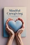 Mindful Caregiving: A Compassionate Guide for Family and Professional Caregivers: How to Reduce Stress, Prevent Burnout, and Find Peace While Caring for Others