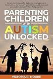 Parenting Children with Autism Unlocked: Simple techniques for behavior management, Alternatives for Sensory sensitivity, and Enhanced social skills to reach their full potential