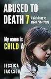 ABUSED TO DEATH 7 – MY NAME IS CHILD A: A CHILD ABUSE TRUE CRIME BIOGRAPHY
