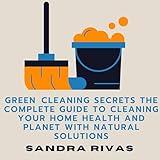 Green Cleaning Secrets: The Complete Guide to Cleaning Your Home Health and Planet with Natural Solutions: Your Ultimate Guide to Natural Green Cleaning for a Safer Healthier and Happy Life