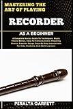 MASTERING THE ART OF PLAYING RECORDER AS A BEGINNER: A Complete Novice Guide To Techniques, Music Theory Basics, Easy-To-Follow Lessons, Fingering ... For Kids, Students, And Adult Learners