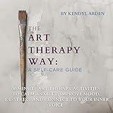 The Art Therapy Way: A Self-Care Guide: 30 Minute Art Therapy Activities to Calm Anxiety, Improve Mood, De-Stress, and Connect to Your Inner Voice