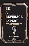 Be a Beverage Expert: A Guide to Understanding Wine, Beer, Spirits, and Cocktails