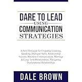 Dare to Lead using Communication Strategies: A How-To Guide for Empathic Listening, Speaking, Dialogue Skills, Relationship Success, Business Communication, Marriage & Long-Term Relationships.