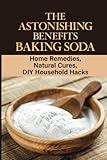 The Astonishing Benefits Baking Soda: Home Remedies, Natural Cures, DIY Household Hacks: Personal Care With Baking Soda