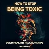 How to Stop Being Toxic and Build Healthy Relationships: Become Self-Aware, Stop Hurting Others, Quit Manipulative and Narcissistic Behaviors to Boost Confidence and Restore Inner Peace