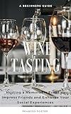 Wine Tasting: A Beginners Guide to Hosting a Memorable Event to Impress Friends and Enhance Your Social Experiences