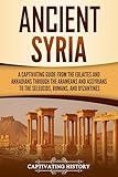 Ancient Syria: A Captivating Guide from the Eblaites and Akkadians through the Arameans and Assyrians to the Seleucids, Romans, and Byzantines (Forgotten Civilizations)