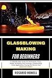 GLASSBLOWING MAKING FOR BEGINNERS: A Step-By-Step Guide To Techniques, Tools, Safety, Sculpting, Kiln Forming, Lampworking, Color Application, Fusing For Novice And Advanced Crafters