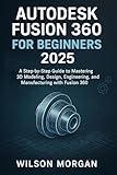 Autodesk Fusion 360 For Beginners 2025: A Step-by-Step Guide to Mastering 3D Modeling, Design, Engineering, and Manufacturing with Fusion 360 (Beginner's CAD & 3D Design Series)