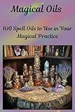 Magical Oils, 100 Spell Oils to Use in Your Magical Practice: Witchcraft Oils, Spiritual Tools and Supplies, Spell Book Magic