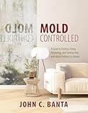 Mold Controlled: A Guide to Finding, Fixing, Preventing, and Getting Help with Mold Problems in Homes