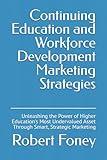 Continuing Education and Workforce Development Marketing Strategies: Unleashing the Power of Higher Education's Most Undervalued Asset Through Smart, Strategic Marketing