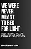 We Were Never Meant To Beg For Light: A Poetic Testament of Black Love, Resistance, Resilience, and Liberation