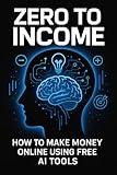 Zero to Income: How to Make Money Online Using Free AI Tools (No Skills Needed): no