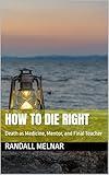 How to Die Right: Death as Medicine, Mentor, and Final Teacher (The Human Element: Unveiling the Science Within Us Book 8)