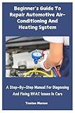 Beginner’s Guide To Repair Automotive Air-Conditioning And Heating System: A Step-By-Step Manual For Diagnosing And Fixing HVAC Issues In Cars