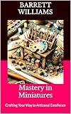 Mastery in Miniatures: Crafting Your Way to Artisanal Excellence (Tiny Marvels: Crafting Miniature Worlds)