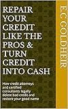Repair Your Credit Like the Pros & Turn Credit Into Cash: How credit attorneys and certified consultants legally delete bad credit and restore your good name