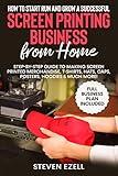 How to Start Run and Grow a Successful Screen Printing Business from Home : Step-by-Step Guide to Making Screen printed merchandise, T-Shirts, Hats, Caps, Posters, Hoodies & Much More!