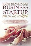 Home Healthcare Business Startup on a Budget: How to Start, Run and Grow Your Own Home care, Senior Care and Home Health Care Company