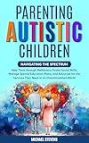 Parenting Autistic Children: Navigating the Spectrum: Help Them through Meltdowns, Foster Social Skills, Manage Special Education Plans, and Advocate for the Services They Deserve