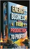 Energy Business From Production To Profit: Oil & Energy Industry Evolution, Navigating Global Energy Markets, Investment Guide, Mastering Energy Industry, Professional Insights, Strategy & Solutions