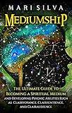 Mediumship: The Ultimate Guide to Becoming a Spiritual Medium and Developing Psychic Abilities Such as Clairvoyance, Clairsentience, and Clairaudience