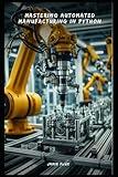 Mastering Automated Manufacturing in Python: From Concept to Implementation (Golden Dawn Engineering)