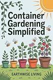 Container Gardening Simplified: Beginner’s Guide to Growing Fresh Herbs, Vegetables, and Flowers in the Smallest Spaces—Plus Soil and Watering Tips, and Sustainable Pest Solutions