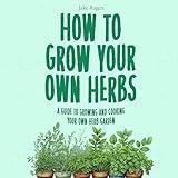 How to Grow Your Own Herbs: A Guide to Growing and Cooking Your Own Herb Garden