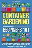 Container Gardening for Beginners 101: Quick & Simple Tips to Maximize Space, Boost Soil Nutrients, Set Up Lighting Effortlessly, Pick the Best Containers, and Keep Pests At Bay