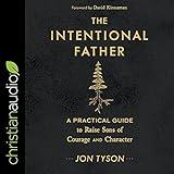 The Intentional Father: A Practical Guide to Raise Sons of Courage and Character