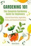 Gardening 101 - The Complete Gardening Guide for Beginners: Learn to Grow Herbs, Vegetables, Fruits, and Flowers at Your Home