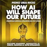 How AI Will Shape Our Future: Understand Artificial Intelligence and Stay Ahead. Machine Learning. Generative AI. Robots. Quantum AI. Super Intelligence.