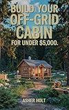Build Your Off-Grid Cabin for Under $5,000: A Step-by-Step DIY Guide to Affordable, Self-Sufficient Living with Real-Life Plans, Budget Tips, and Sustainable Solutions